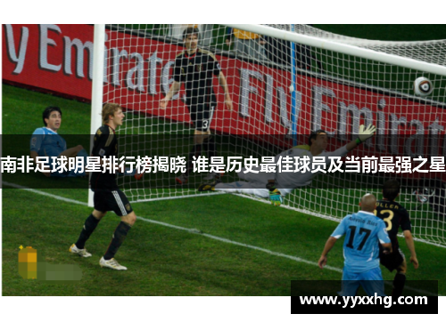 南非足球明星排行榜揭晓 谁是历史最佳球员及当前最强之星